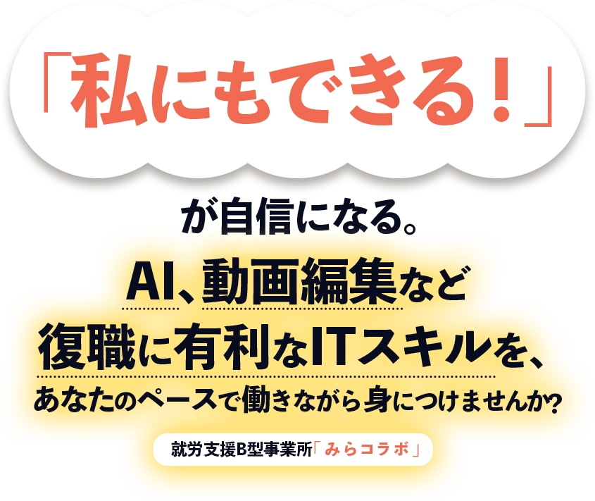「私にもできる！」が自信になる。 AI、動画編集など復職に有利なITスキルを、あなたのペースで働きながら身につけませんか？就労支援B型事業所「みらコラボ」
