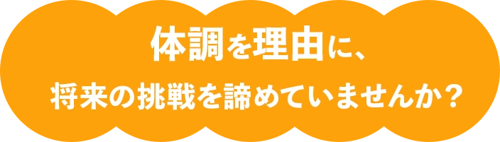 「体調を理由に、将来の挑戦を諦めていませんか？」